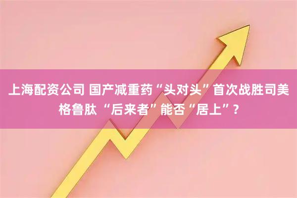 上海配资公司 国产减重药“头对头”首次战胜司美格鲁肽 “后来者”能否“居上”？