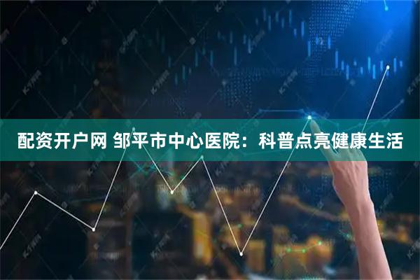 配资开户网 邹平市中心医院：科普点亮健康生活