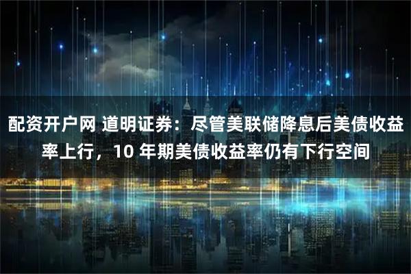 配资开户网 道明证券:尽管美联储降息后美债收益率上行,10 年期美债收益率仍有下行空间