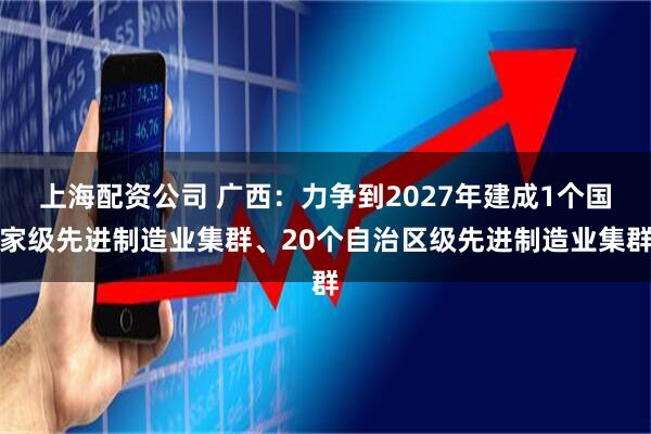 上海配资公司 广西：力争到2027年建成1个国家级先进制造业集群、20个自治区级先进制造业集群